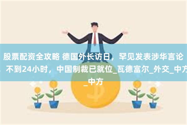 股票配资全攻略 德国外长访日，罕见发表涉华言论，不到24小时，中国制裁已就位_瓦德富尔_外交_中方