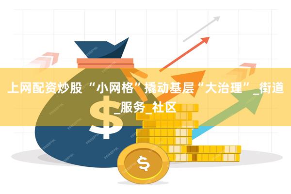 上网配资炒股 “小网格”撬动基层“大治理”_街道_服务_社区