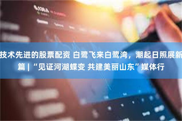技术先进的股票配资 白鹭飞来白鹭湾，潮起日照展新篇 | “见证河湖蝶变 共建美丽山东”媒体行